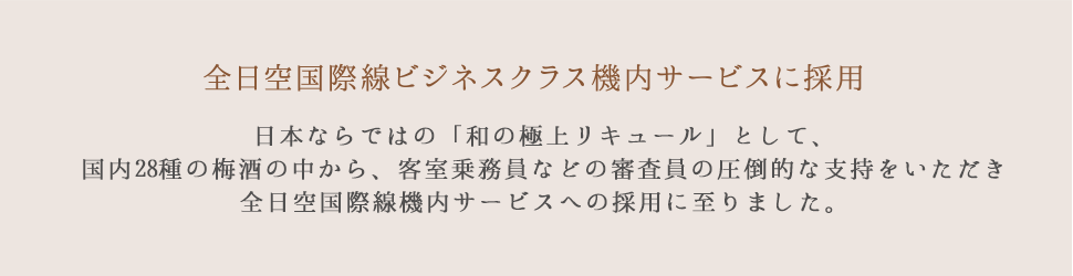 全日空国際線ビジネスクラス機内サービスに採用 日本ならではの「和の極上リキュール」として、国内28種の梅酒の中から、客室乗務員などの審査員の圧倒的な支持をいただき全日空国際線機内サービスへの採用に至りました。