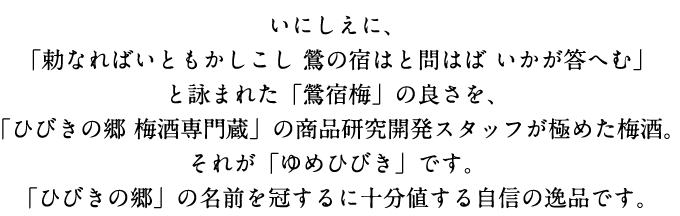 いにしえに、「勅なればいともかしこし 鶯の宿はと問はば いかが答へむ」と詠まれた「鶯宿梅」の良さを、「ひびきの郷 梅酒専門蔵」の商品研究開発スタッフが極めた梅酒。それが「ゆめひびき」です。「ひびきの郷」の名前を冠するに十分値する自信の逸品です。