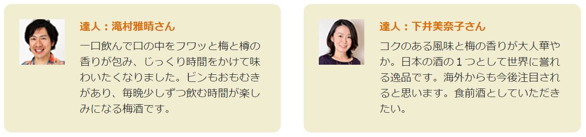 達人:滝村雅晴さん 一口飲んで口の中をフワッと梅と樽の香りが包み、じっくり時間をかけて味わいたくなりました。ビンもおもむきがあり、毎晩少しずつ飲む時間が楽しみになる梅酒です。
達人:下井美奈子さん コクのある風味と梅の香りが大人華やか。日本の酒の1つとして世界に誉れる逸品です。海外からも今後注目されると思います。食前酒としていただきたい。